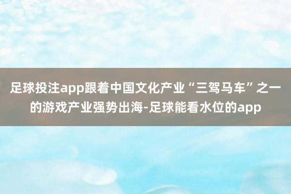 足球投注app跟着中国文化产业“三驾马车”之一的游戏产业强势出海-足球能看水位的app
