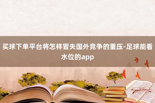 买球下单平台将怎样冒失国外竞争的重压-足球能看水位的app