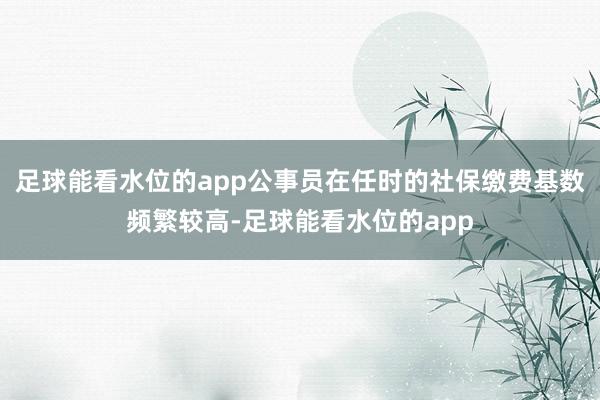 足球能看水位的app公事员在任时的社保缴费基数频繁较高-足球能看水位的app