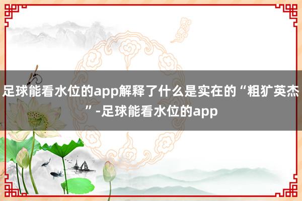 足球能看水位的app解释了什么是实在的“粗犷英杰”-足球能看水位的app