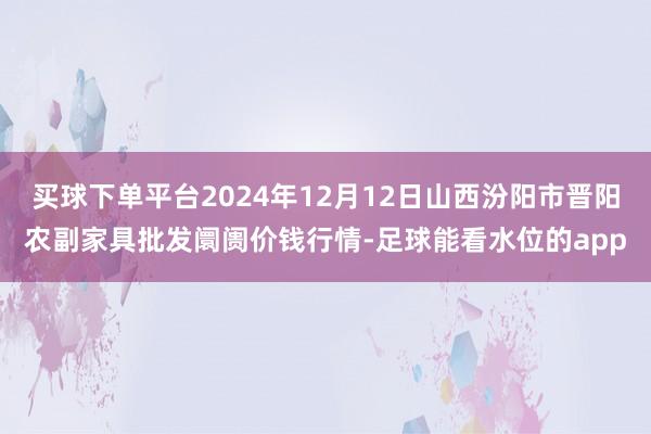 买球下单平台2024年12月12日山西汾阳市晋阳农副家具批发阛阓价钱行情-足球能看水位的app