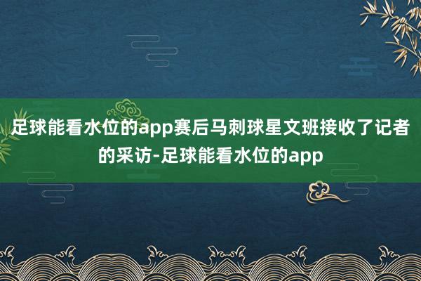 足球能看水位的app赛后马刺球星文班接收了记者的采访-足球能看水位的app
