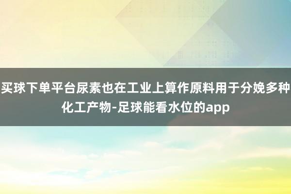 买球下单平台尿素也在工业上算作原料用于分娩多种化工产物-足球能看水位的app