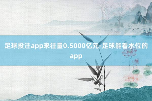 足球投注app来往量0.5000亿元-足球能看水位的app