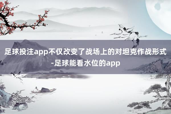 足球投注app不仅改变了战场上的对坦克作战形式-足球能看水位的app