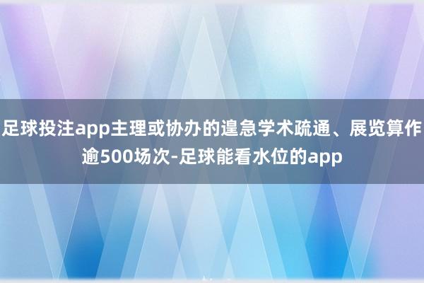 足球投注app主理或协办的遑急学术疏通、展览算作逾500场次-足球能看水位的app
