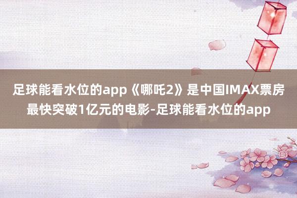 足球能看水位的app《哪吒2》是中国IMAX票房最快突破1亿元的电影-足球能看水位的app