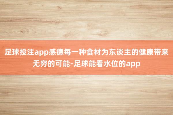足球投注app感德每一种食材为东谈主的健康带来无穷的可能-足球能看水位的app