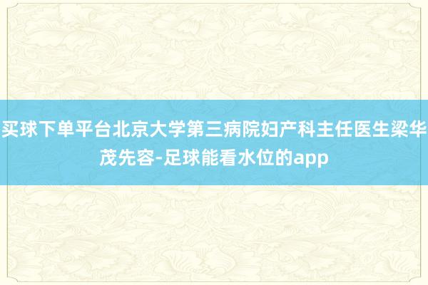 买球下单平台北京大学第三病院妇产科主任医生梁华茂先容-足球能看水位的app