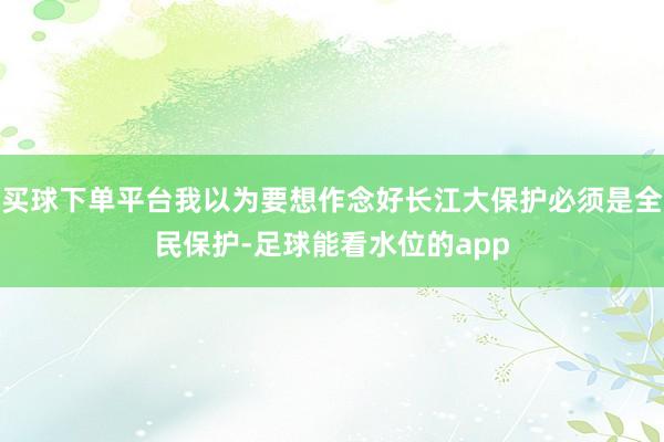 买球下单平台我以为要想作念好长江大保护必须是全民保护-足球能看水位的app