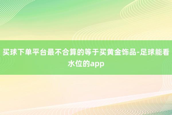 买球下单平台最不合算的等于买黄金饰品-足球能看水位的app