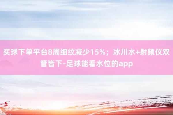买球下单平台8周细纹减少15%；冰川水+射频仪双管皆下-足球能看水位的app