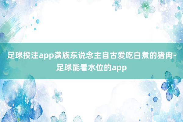 足球投注app满族东说念主自古爱吃白煮的猪肉-足球能看水位的app