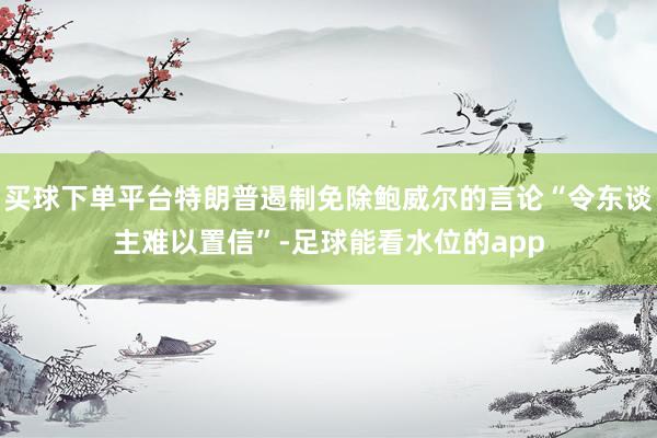 买球下单平台特朗普遏制免除鲍威尔的言论“令东谈主难以置信”-足球能看水位的app