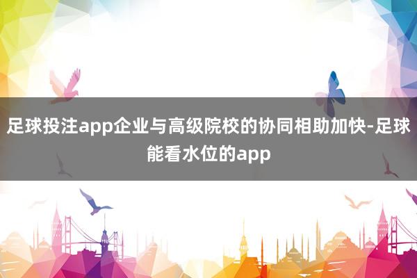 足球投注app企业与高级院校的协同相助加快-足球能看水位的app