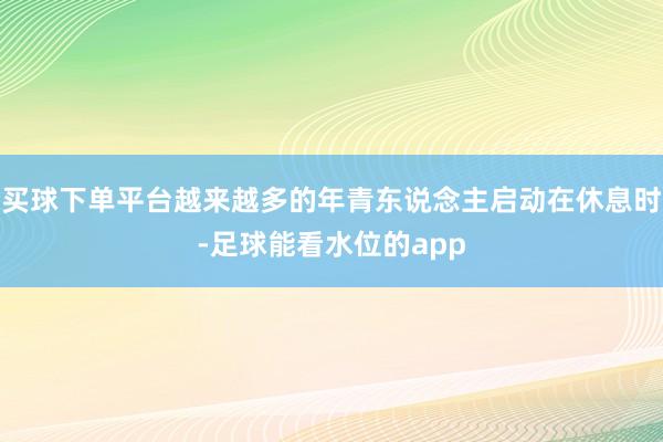 买球下单平台越来越多的年青东说念主启动在休息时-足球能看水位的app