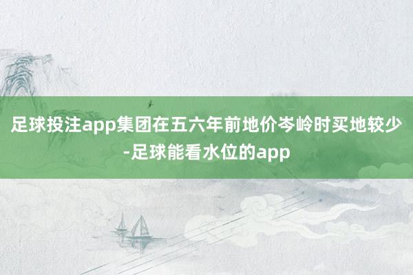 足球投注app集团在五六年前地价岑岭时买地较少-足球能看水位的app