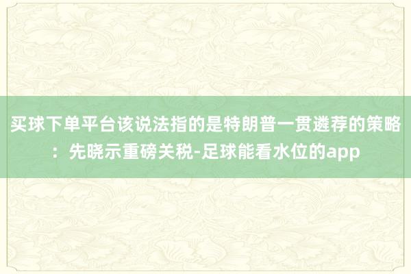 买球下单平台该说法指的是特朗普一贯遴荐的策略：先晓示重磅关税-足球能看水位的app