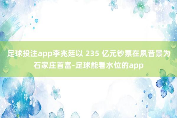 足球投注app李兆廷以 235 亿元钞票在夙昔景为石家庄首富-足球能看水位的app