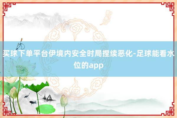 买球下单平台伊境内安全时局捏续恶化-足球能看水位的app