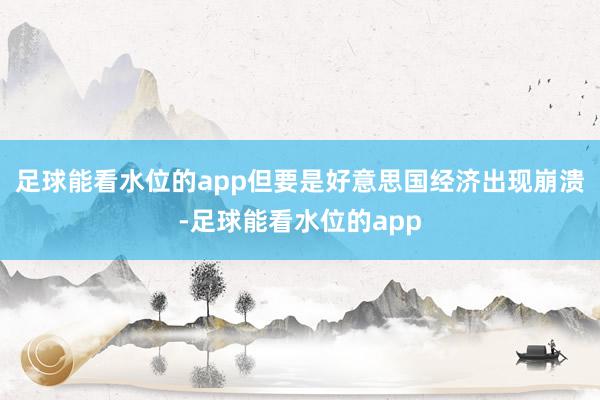 足球能看水位的app但要是好意思国经济出现崩溃-足球能看水位的app