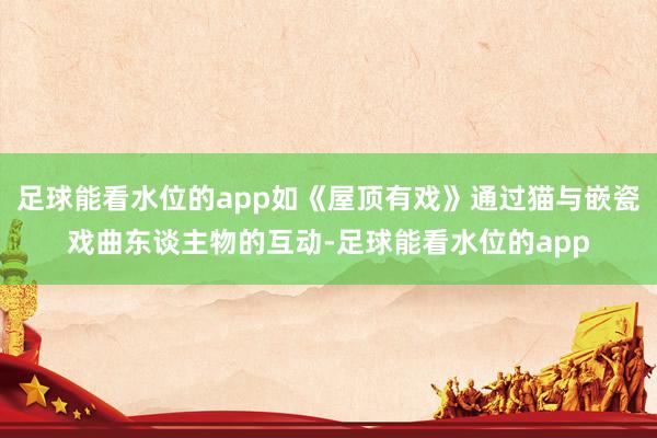 足球能看水位的app如《屋顶有戏》通过猫与嵌瓷戏曲东谈主物的互动-足球能看水位的app