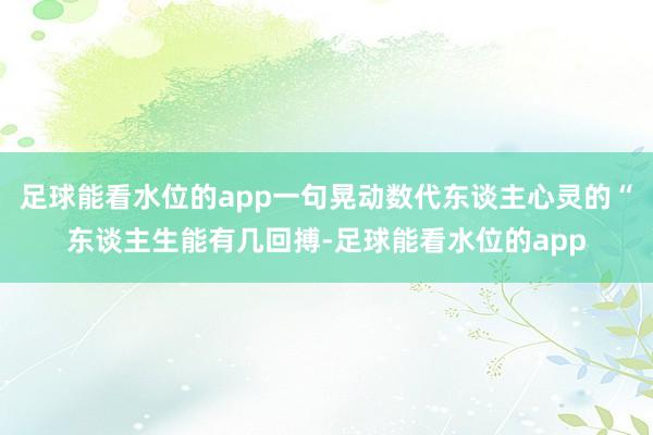 足球能看水位的app一句晃动数代东谈主心灵的“东谈主生能有几回搏-足球能看水位的app