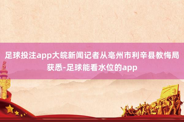 足球投注app大皖新闻记者从亳州市利辛县教悔局获悉-足球能看水位的app