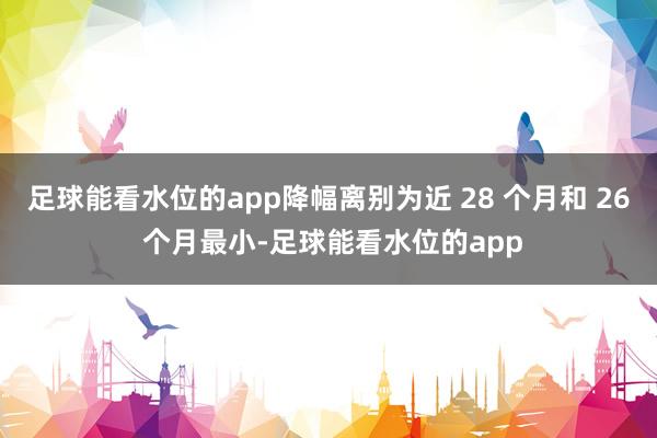足球能看水位的app降幅离别为近 28 个月和 26 个月最小-足球能看水位的app