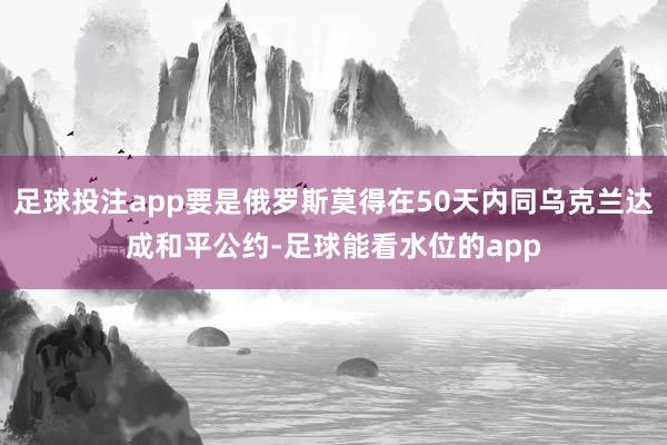 足球投注app要是俄罗斯莫得在50天内同乌克兰达成和平公约-足球能看水位的app