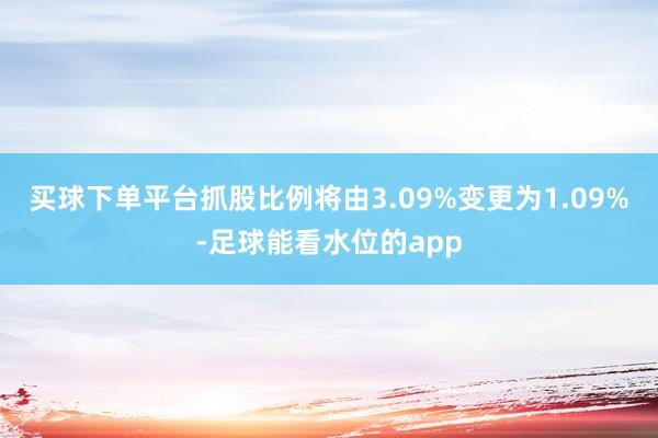 买球下单平台抓股比例将由3.09%变更为1.09%-足球能看水位的app
