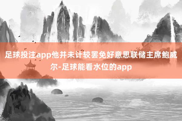 足球投注app他并未计较罢免好意思联储主席鲍威尔-足球能看水位的app