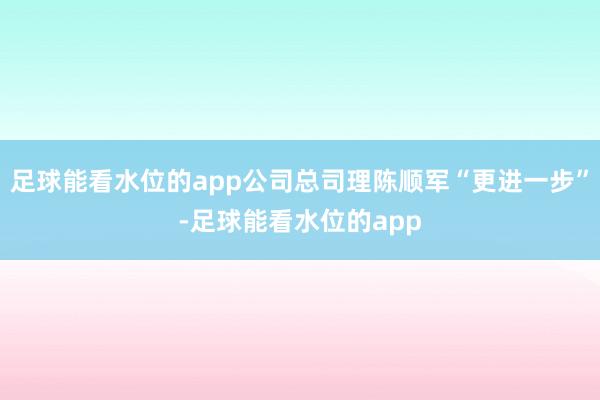 足球能看水位的app公司总司理陈顺军“更进一步”-足球能看水位的app