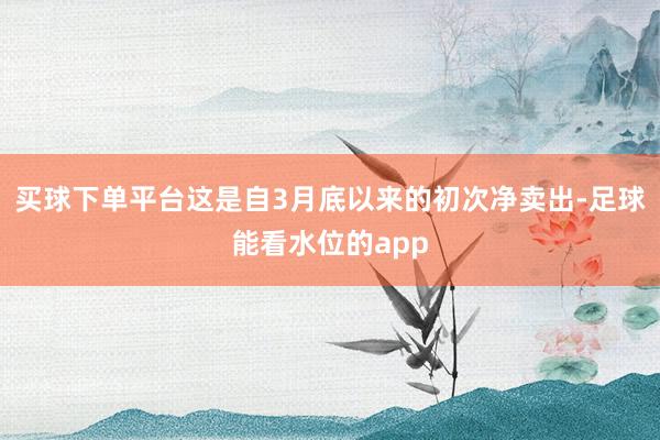 买球下单平台这是自3月底以来的初次净卖出-足球能看水位的app