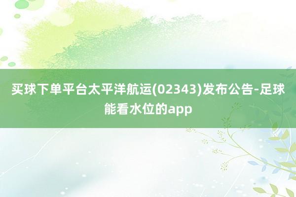 买球下单平台太平洋航运(02343)发布公告-足球能看水位的app