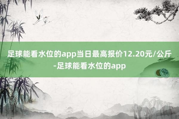 足球能看水位的app当日最高报价12.20元/公斤-足球能看水位的app