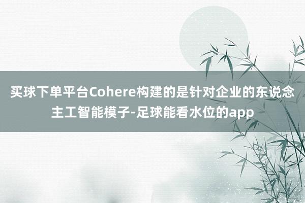 买球下单平台Cohere构建的是针对企业的东说念主工智能模子-足球能看水位的app