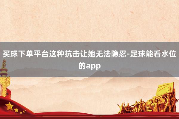 买球下单平台这种抗击让她无法隐忍-足球能看水位的app