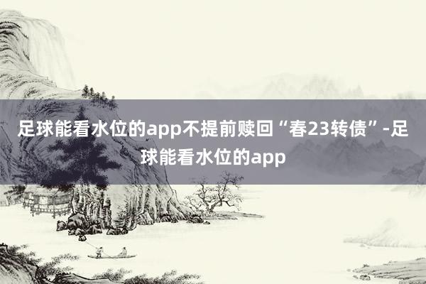 足球能看水位的app不提前赎回“春23转债”-足球能看水位的app