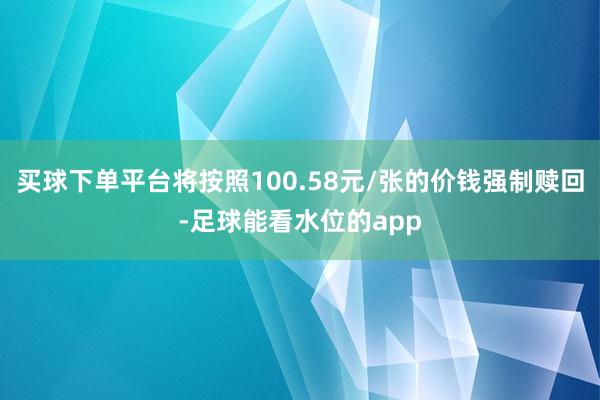买球下单平台将按照100.58元/张的价钱强制赎回-足球能看水位的app