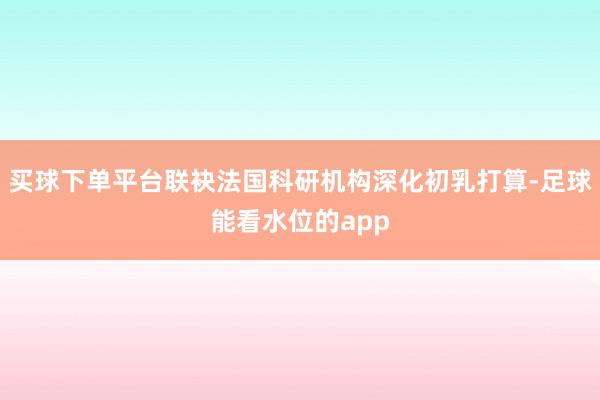 买球下单平台联袂法国科研机构深化初乳打算-足球能看水位的app