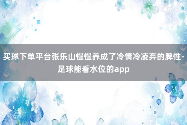 买球下单平台张乐山慢慢养成了冷情冷凌弃的脾性-足球能看水位的app