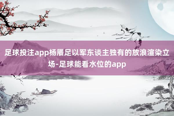 足球投注app杨餍足以军东谈主独有的放浪渲染立场-足球能看水位的app
