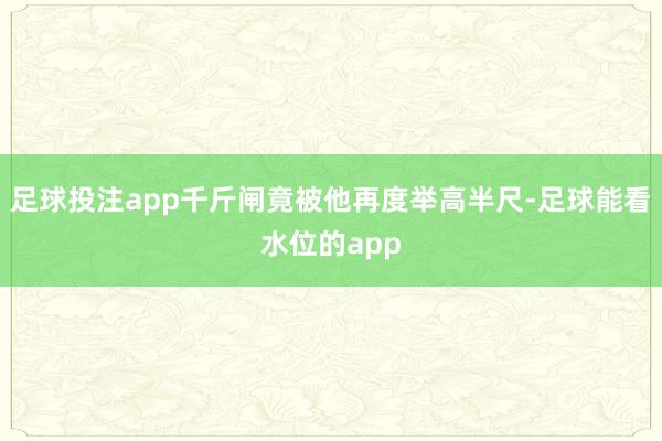 足球投注app千斤闸竟被他再度举高半尺-足球能看水位的app