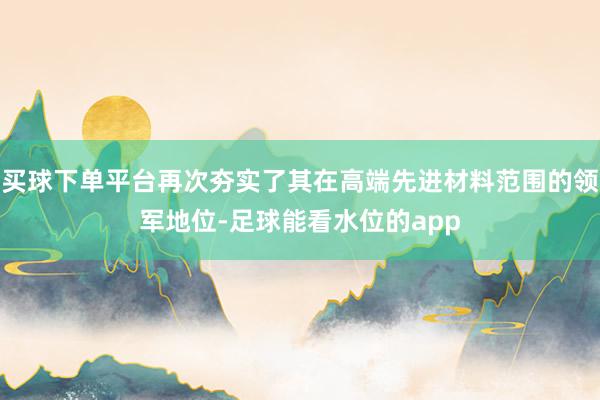 买球下单平台再次夯实了其在高端先进材料范围的领军地位-足球能看水位的app