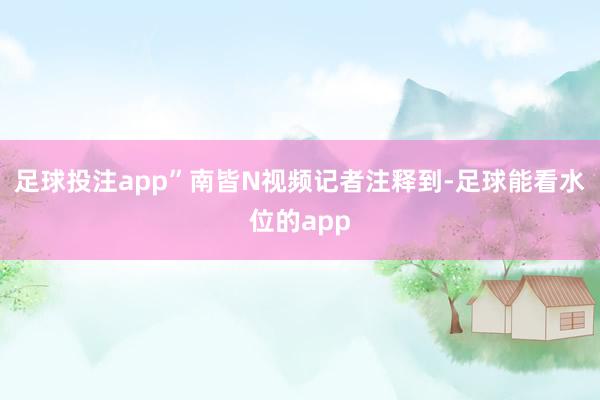 足球投注app”南皆N视频记者注释到-足球能看水位的app