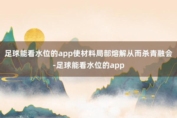 足球能看水位的app使材料局部熔解从而杀青融会-足球能看水位的app
