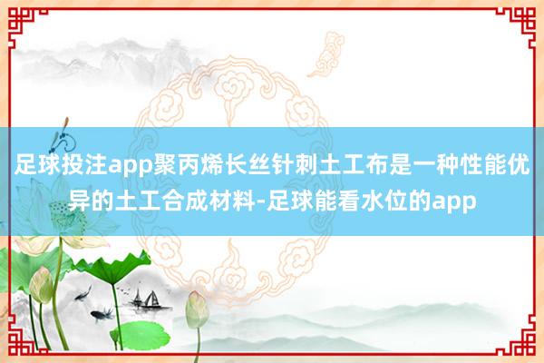 足球投注app聚丙烯长丝针刺土工布是一种性能优异的土工合成材料-足球能看水位的app