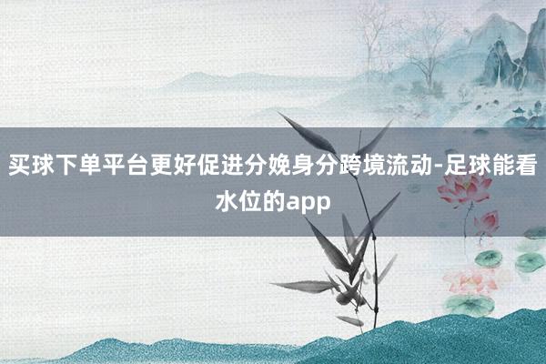 买球下单平台更好促进分娩身分跨境流动-足球能看水位的app