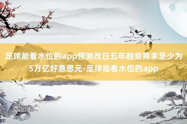 足球能看水位的app预测改日五年融资需求至少为5万亿好意思元-足球能看水位的app